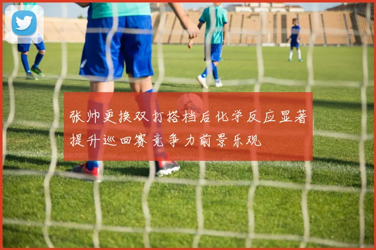 张帅更换双打搭档后化学反应显著提升巡回赛竞争力前景乐观